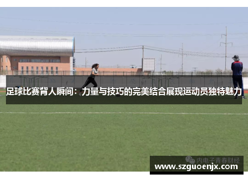 足球比赛背人瞬间：力量与技巧的完美结合展现运动员独特魅力
