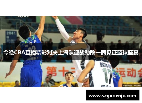 今晚CBA直播精彩对决上海队迎战劲敌一同见证篮球盛宴