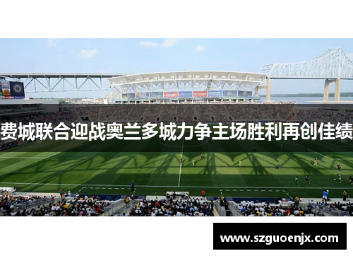 费城联合迎战奥兰多城力争主场胜利再创佳绩