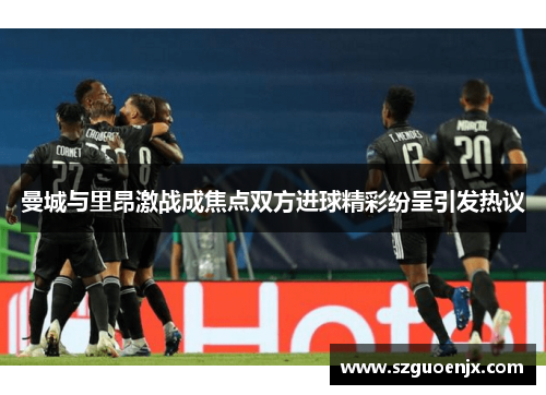 曼城与里昂激战成焦点双方进球精彩纷呈引发热议